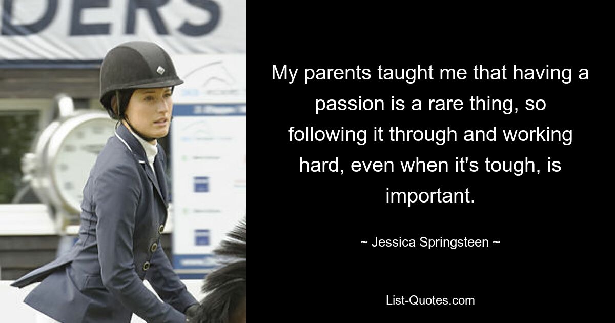 My parents taught me that having a passion is a rare thing, so following it through and working hard, even when it's tough, is important. — © Jessica Springsteen