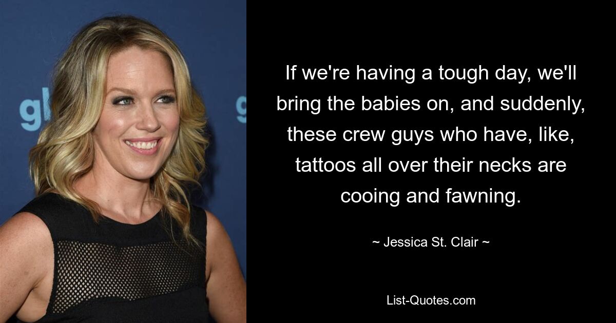 If we're having a tough day, we'll bring the babies on, and suddenly, these crew guys who have, like, tattoos all over their necks are cooing and fawning. — © Jessica St. Clair