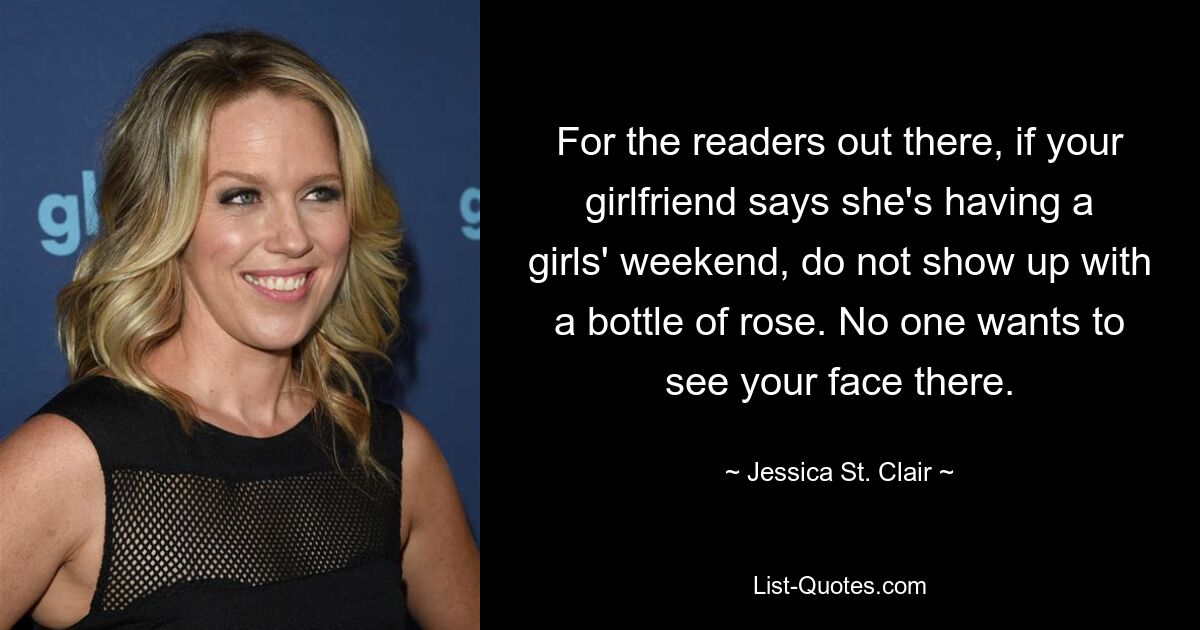 For the readers out there, if your girlfriend says she's having a girls' weekend, do not show up with a bottle of rose. No one wants to see your face there. — © Jessica St. Clair