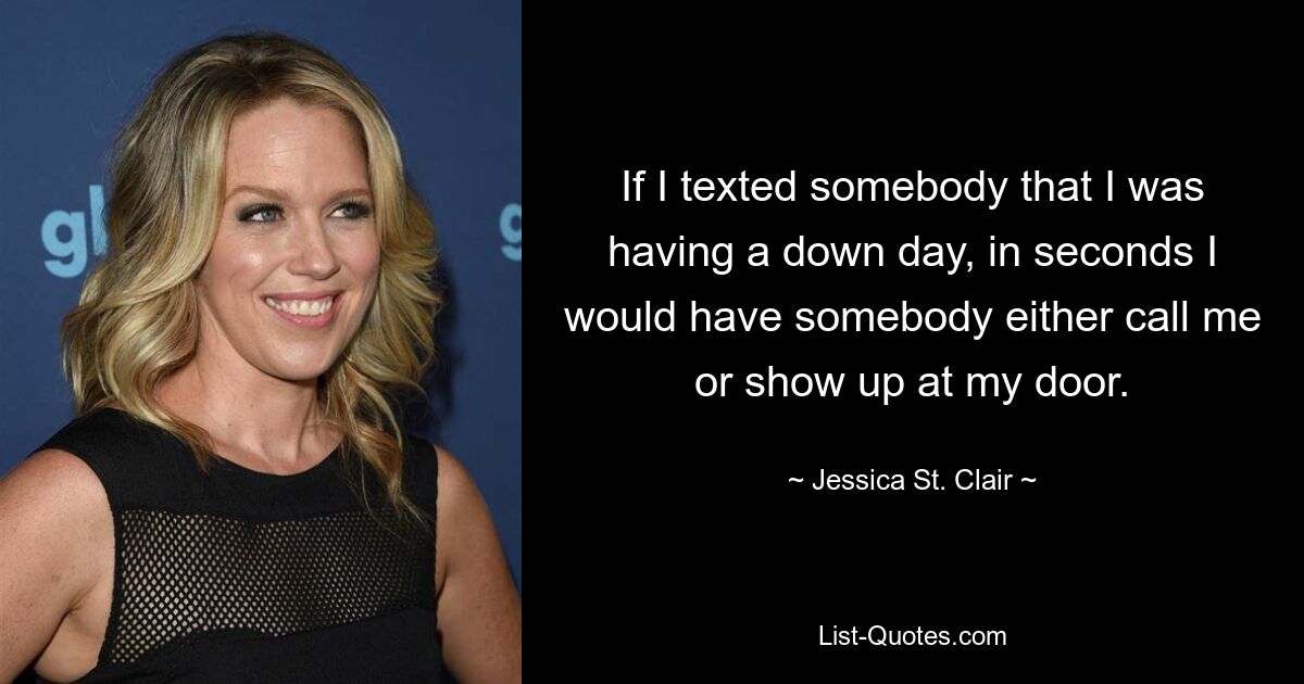 If I texted somebody that I was having a down day, in seconds I would have somebody either call me or show up at my door. — © Jessica St. Clair