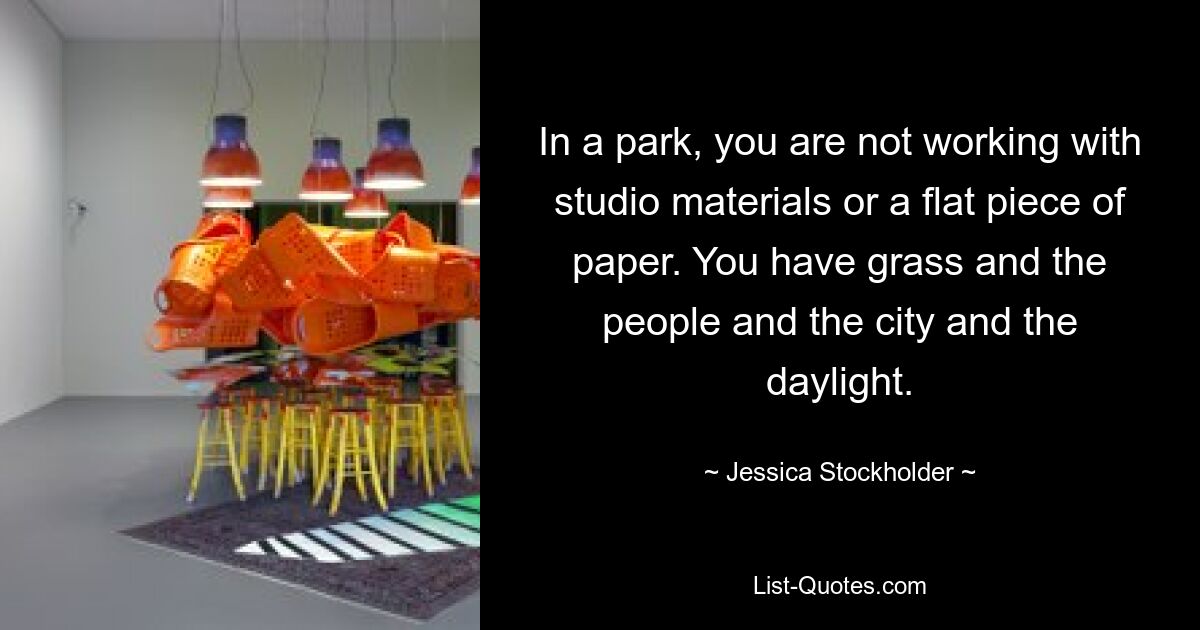 In a park, you are not working with studio materials or a flat piece of paper. You have grass and the people and the city and the daylight. — © Jessica Stockholder