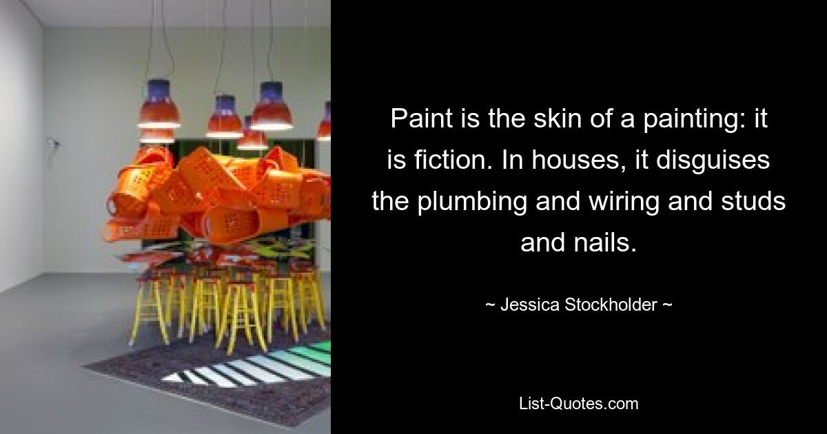 Paint is the skin of a painting: it is fiction. In houses, it disguises the plumbing and wiring and studs and nails. — © Jessica Stockholder