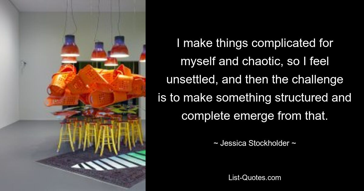 I make things complicated for myself and chaotic, so I feel unsettled, and then the challenge is to make something structured and complete emerge from that. — © Jessica Stockholder