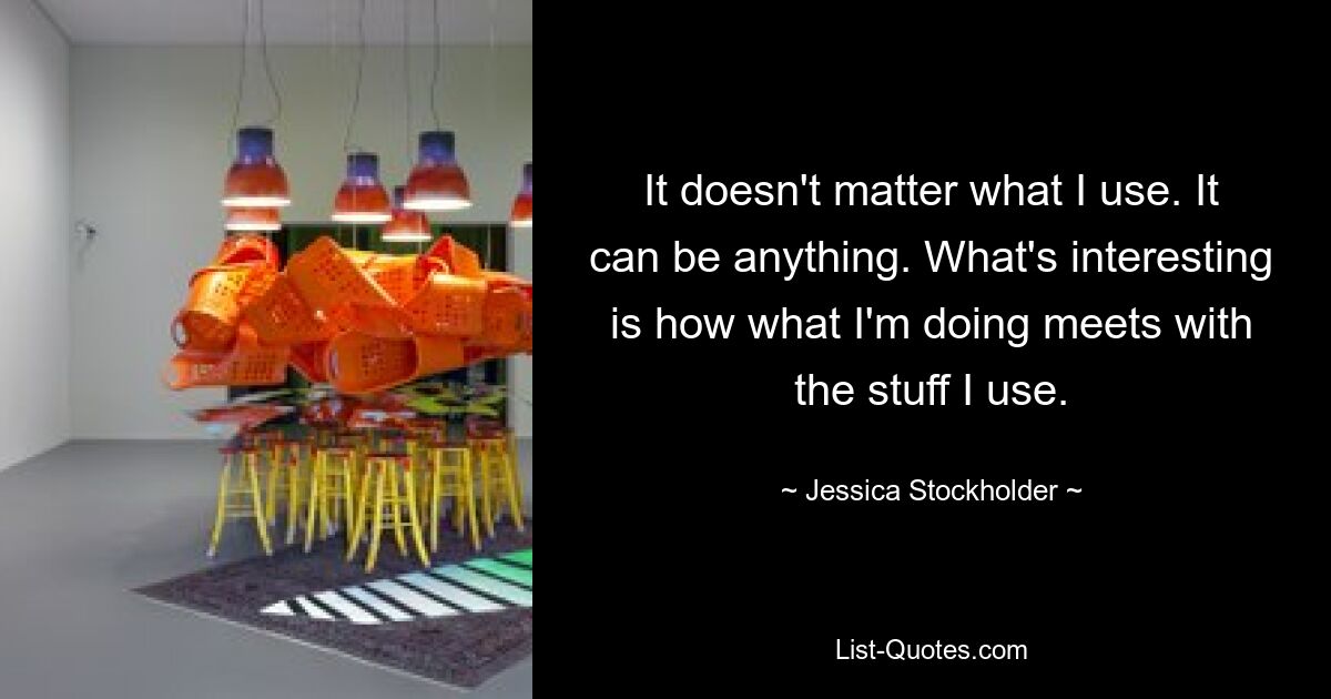 It doesn't matter what I use. It can be anything. What's interesting is how what I'm doing meets with the stuff I use. — © Jessica Stockholder