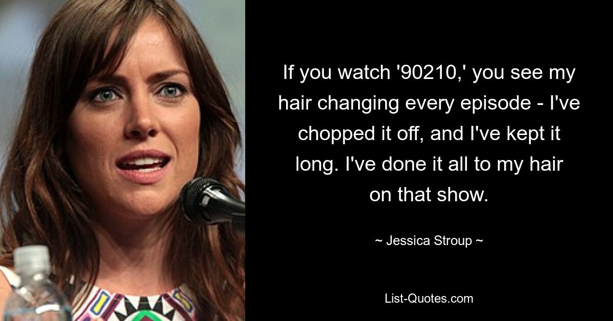 If you watch '90210,' you see my hair changing every episode - I've chopped it off, and I've kept it long. I've done it all to my hair on that show. — © Jessica Stroup