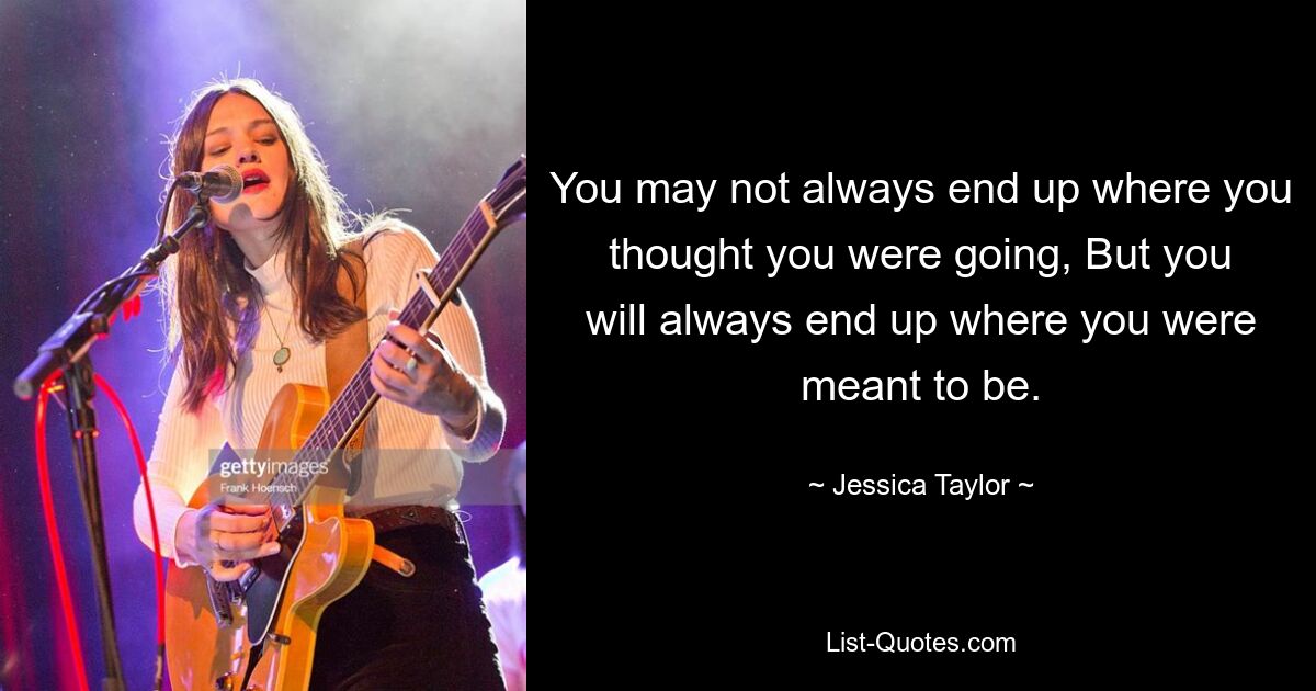 You may not always end up where you thought you were going, But you will always end up where you were meant to be. — © Jessica Taylor