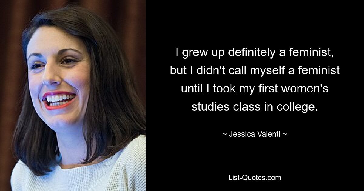 I grew up definitely a feminist, but I didn't call myself a feminist until I took my first women's studies class in college. — © Jessica Valenti