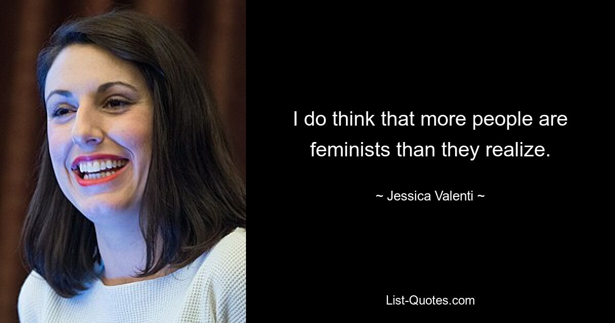 I do think that more people are feminists than they realize. — © Jessica Valenti