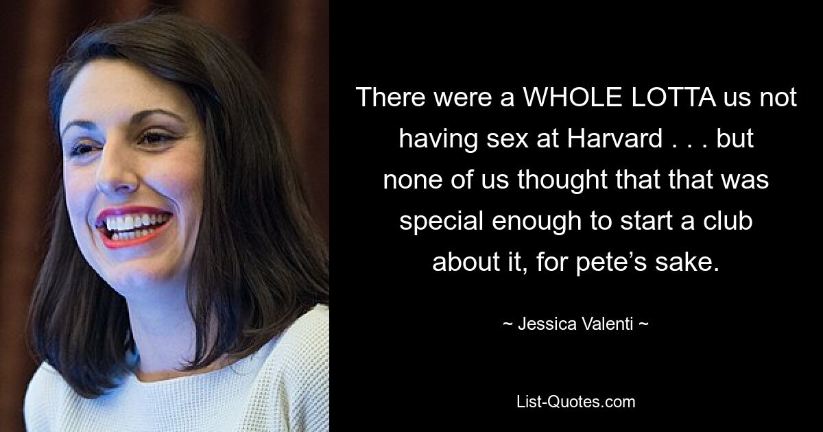 There were a WHOLE LOTTA us not having sex at Harvard . . . but none of us thought that that was special enough to start a club about it, for pete’s sake. — © Jessica Valenti