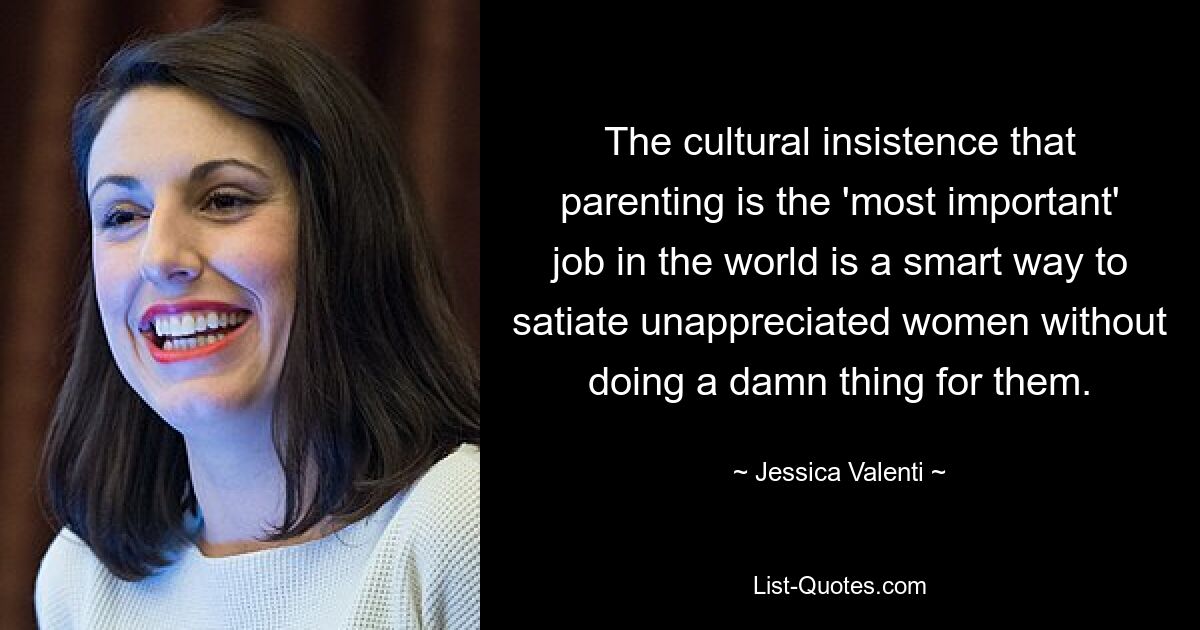 The cultural insistence that parenting is the 'most important' job in the world is a smart way to satiate unappreciated women without doing a damn thing for them. — © Jessica Valenti