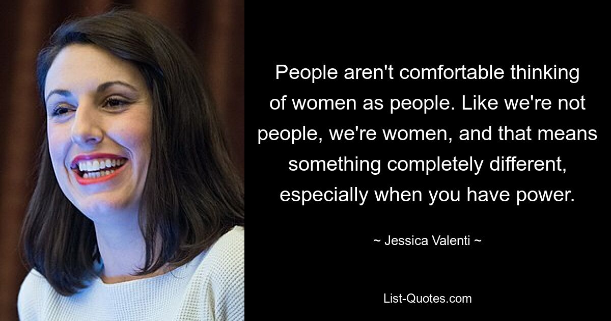 People aren't comfortable thinking of women as people. Like we're not people, we're women, and that means something completely different, especially when you have power. — © Jessica Valenti