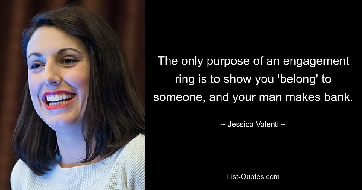 The only purpose of an engagement ring is to show you 'belong' to someone, and your man makes bank. — © Jessica Valenti