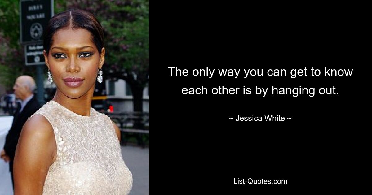 The only way you can get to know each other is by hanging out. — © Jessica White