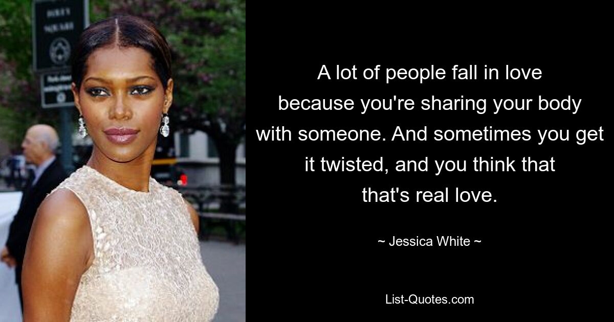 A lot of people fall in love because you're sharing your body with someone. And sometimes you get it twisted, and you think that that's real love. — © Jessica White