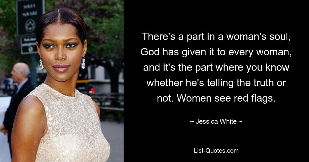 There's a part in a woman's soul, God has given it to every woman, and it's the part where you know whether he's telling the truth or not. Women see red flags. — © Jessica White