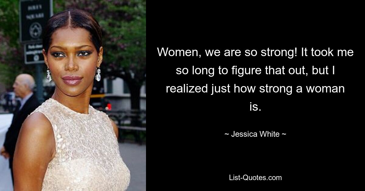 Women, we are so strong! It took me so long to figure that out, but I realized just how strong a woman is. — © Jessica White