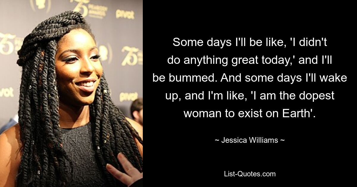 Some days I'll be like, 'I didn't do anything great today,' and I'll be bummed. And some days I'll wake up, and I'm like, 'I am the dopest woman to exist on Earth'. — © Jessica Williams