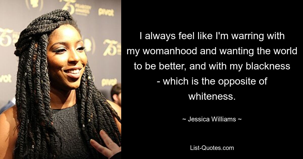 I always feel like I'm warring with my womanhood and wanting the world to be better, and with my blackness - which is the opposite of whiteness. — © Jessica Williams