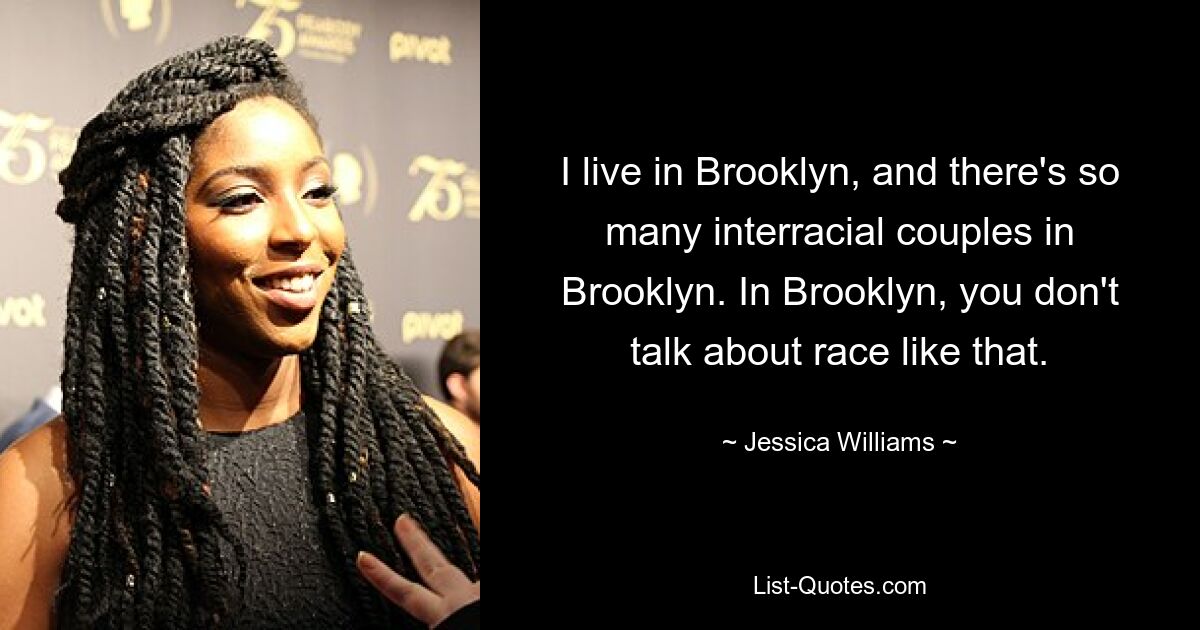 I live in Brooklyn, and there's so many interracial couples in Brooklyn. In Brooklyn, you don't talk about race like that. — © Jessica Williams