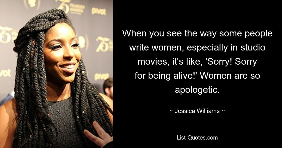 When you see the way some people write women, especially in studio movies, it's like, 'Sorry! Sorry for being alive!' Women are so apologetic. — © Jessica Williams