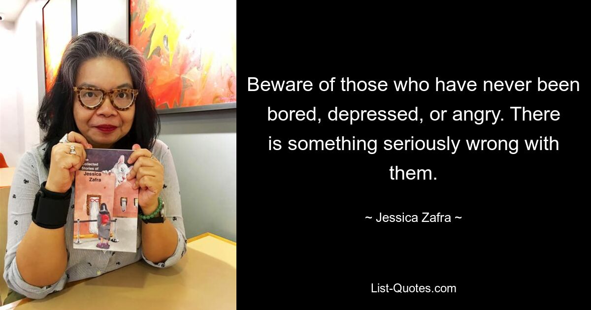 Beware of those who have never been bored, depressed, or angry. There is something seriously wrong with them. — © Jessica Zafra