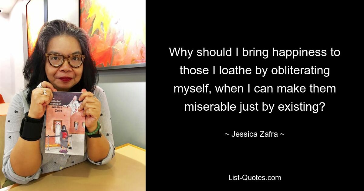 Why should I bring happiness to those I loathe by obliterating myself, when I can make them miserable just by existing? — © Jessica Zafra