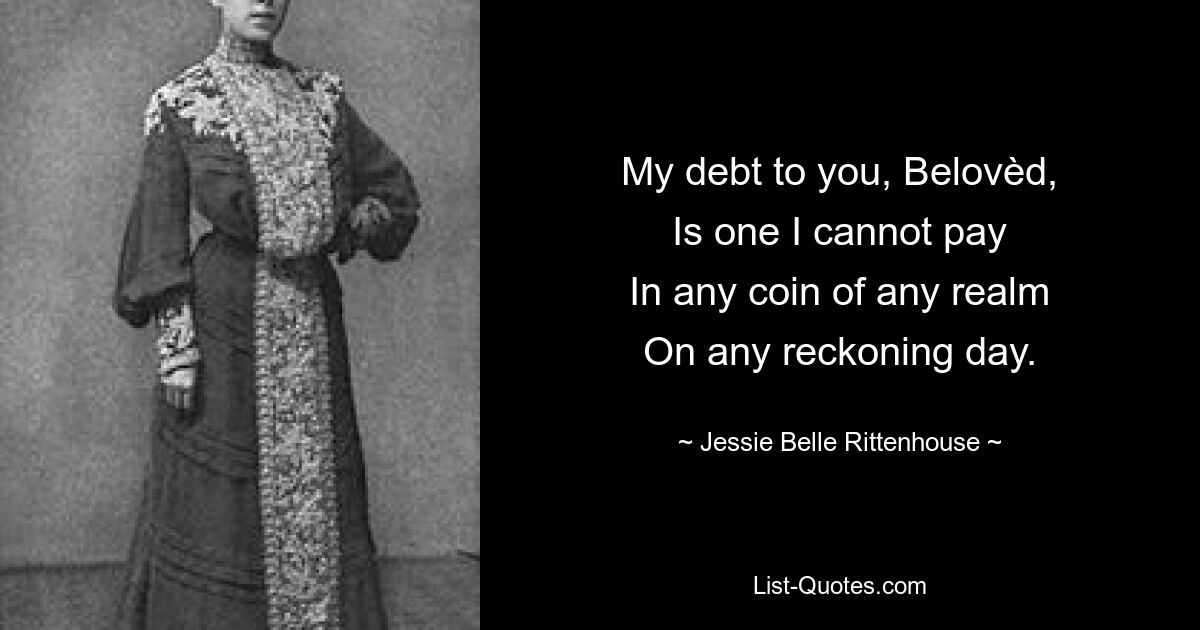 My debt to you, Belovèd,
Is one I cannot pay
In any coin of any realm
On any reckoning day. — © Jessie Belle Rittenhouse