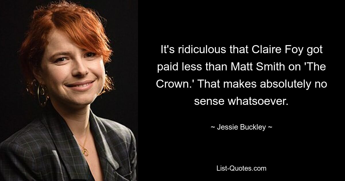 It's ridiculous that Claire Foy got paid less than Matt Smith on 'The Crown.' That makes absolutely no sense whatsoever. — © Jessie Buckley