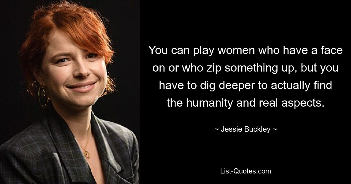 You can play women who have a face on or who zip something up, but you have to dig deeper to actually find the humanity and real aspects. — © Jessie Buckley