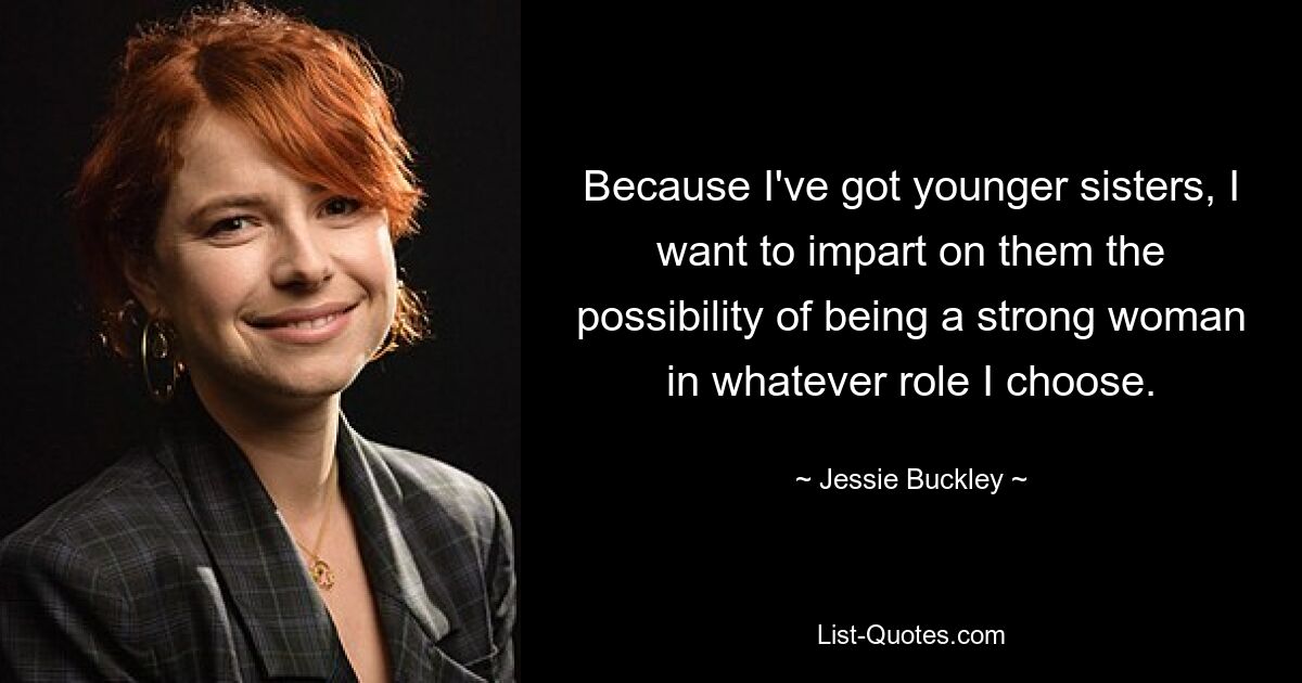 Because I've got younger sisters, I want to impart on them the possibility of being a strong woman in whatever role I choose. — © Jessie Buckley