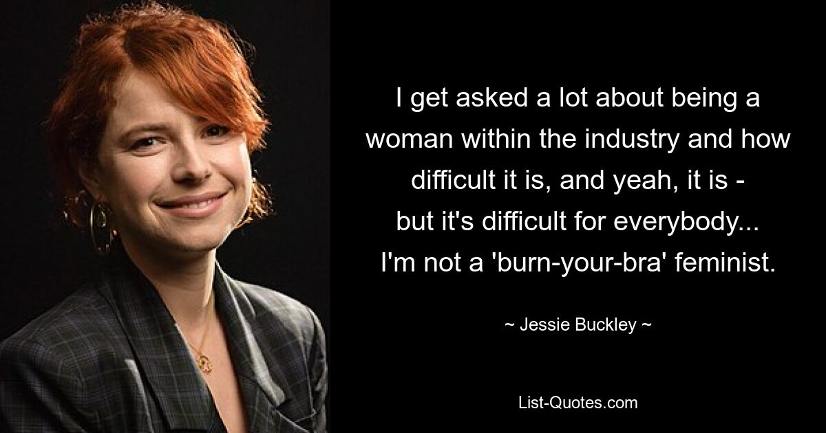 I get asked a lot about being a woman within the industry and how difficult it is, and yeah, it is - but it's difficult for everybody... I'm not a 'burn-your-bra' feminist. — © Jessie Buckley