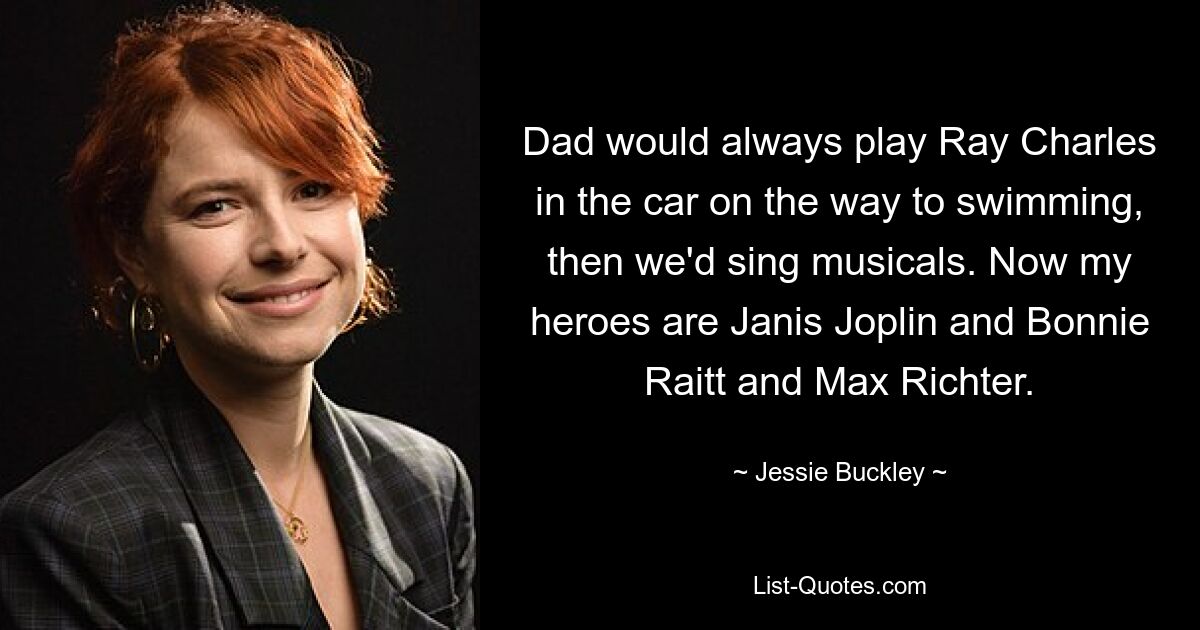 Dad would always play Ray Charles in the car on the way to swimming, then we'd sing musicals. Now my heroes are Janis Joplin and Bonnie Raitt and Max Richter. — © Jessie Buckley