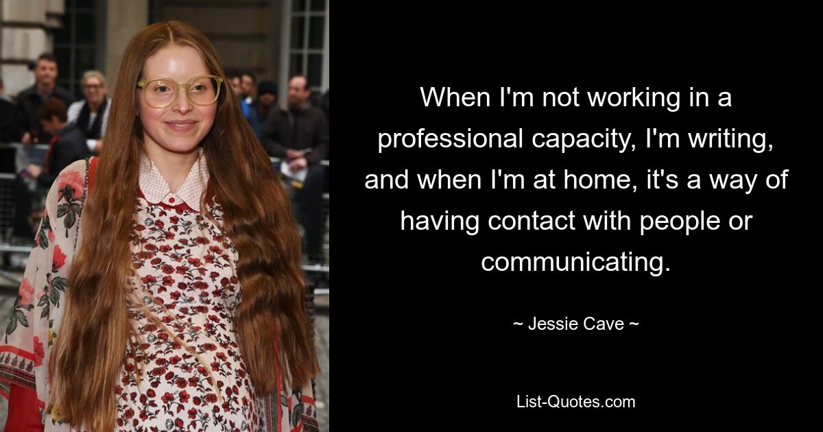 When I'm not working in a professional capacity, I'm writing, and when I'm at home, it's a way of having contact with people or communicating. — © Jessie Cave