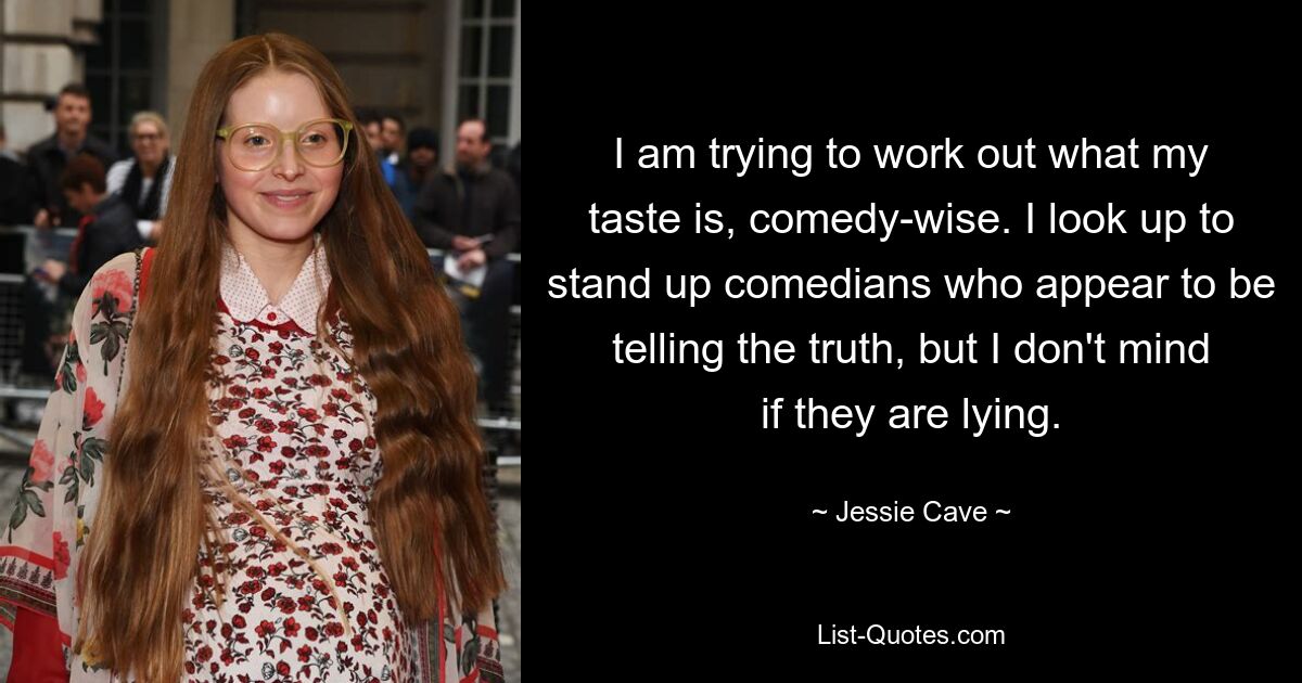 I am trying to work out what my taste is, comedy-wise. I look up to stand up comedians who appear to be telling the truth, but I don't mind if they are lying. — © Jessie Cave