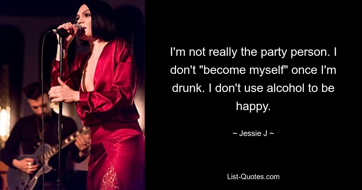 I'm not really the party person. I don't "become myself" once I'm drunk. I don't use alcohol to be happy. — © Jessie J