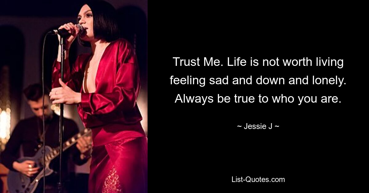 Trust Me. Life is not worth living feeling sad and down and lonely. Always be true to who you are. — © Jessie J