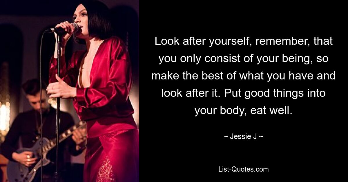 Look after yourself, remember, that you only consist of your being, so make the best of what you have and look after it. Put good things into your body, eat well. — © Jessie J