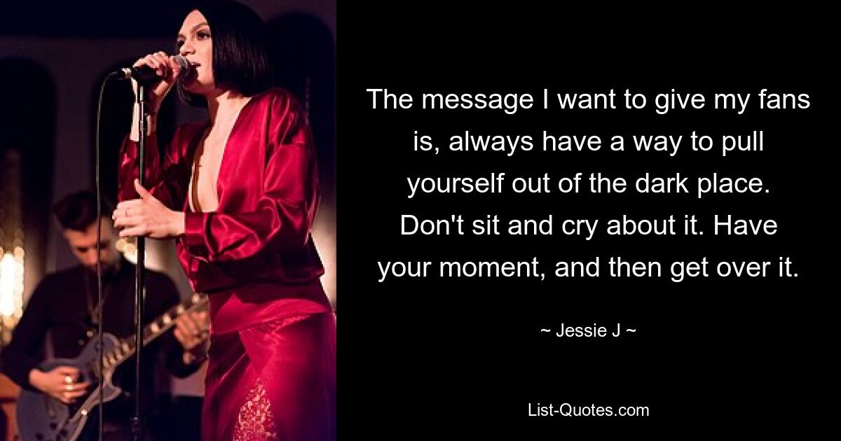 The message I want to give my fans is, always have a way to pull yourself out of the dark place. Don't sit and cry about it. Have your moment, and then get over it. — © Jessie J