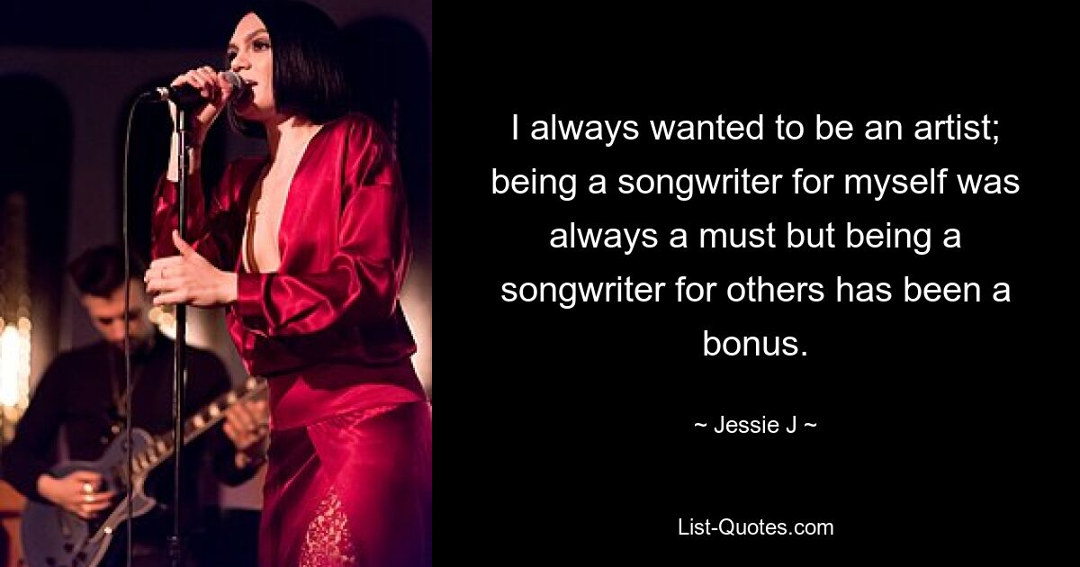 I always wanted to be an artist; being a songwriter for myself was always a must but being a songwriter for others has been a bonus. — © Jessie J