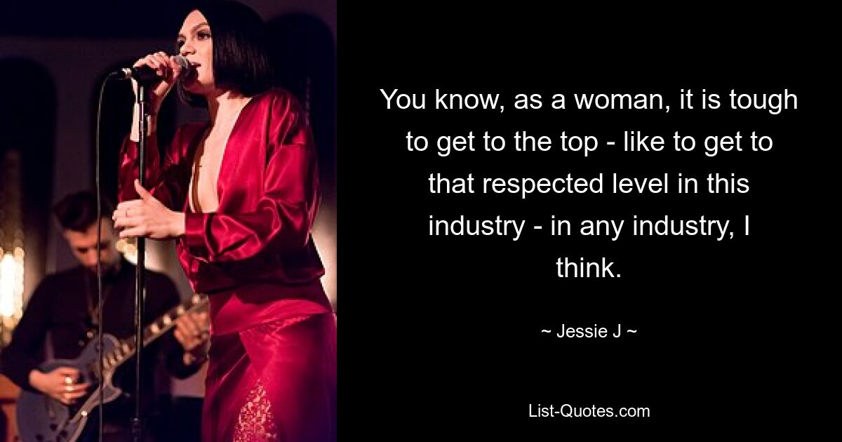 You know, as a woman, it is tough to get to the top - like to get to that respected level in this industry - in any industry, I think. — © Jessie J