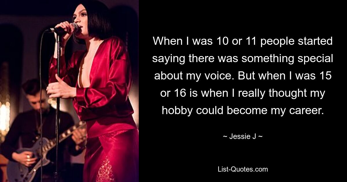 When I was 10 or 11 people started saying there was something special about my voice. But when I was 15 or 16 is when I really thought my hobby could become my career. — © Jessie J