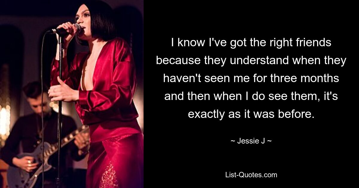 I know I've got the right friends because they understand when they haven't seen me for three months and then when I do see them, it's exactly as it was before. — © Jessie J