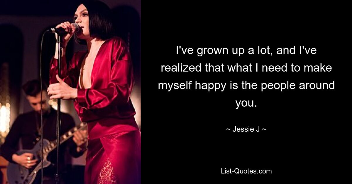 I've grown up a lot, and I've realized that what I need to make myself happy is the people around you. — © Jessie J