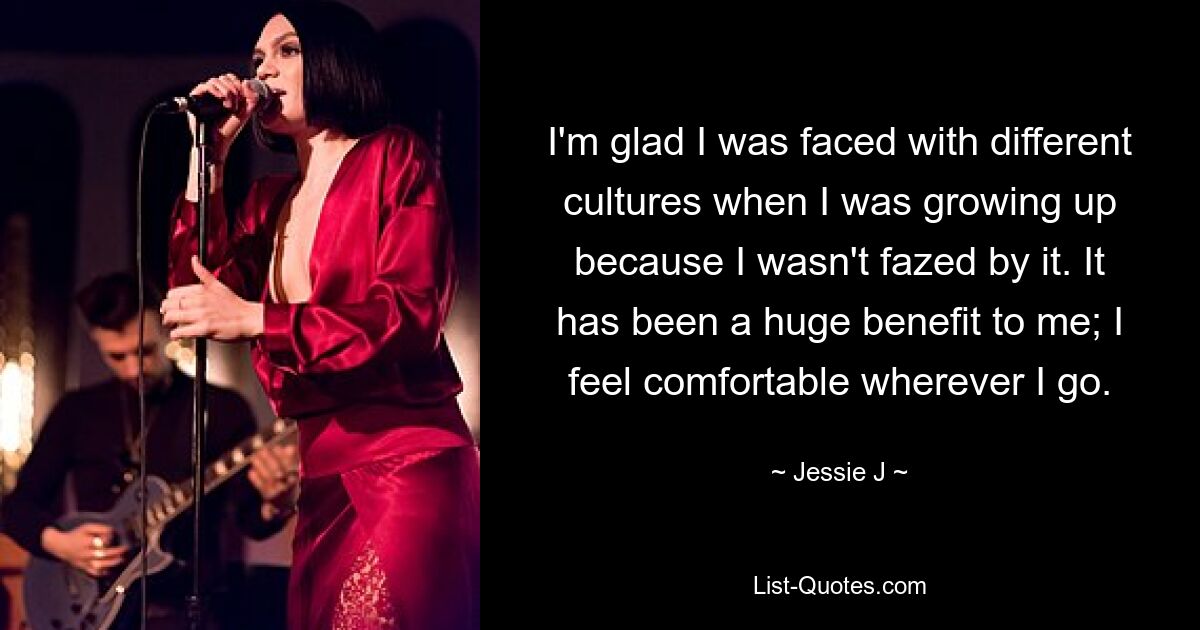 I'm glad I was faced with different cultures when I was growing up because I wasn't fazed by it. It has been a huge benefit to me; I feel comfortable wherever I go. — © Jessie J