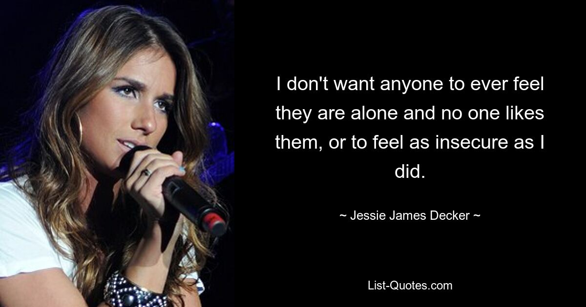 I don't want anyone to ever feel they are alone and no one likes them, or to feel as insecure as I did. — © Jessie James Decker