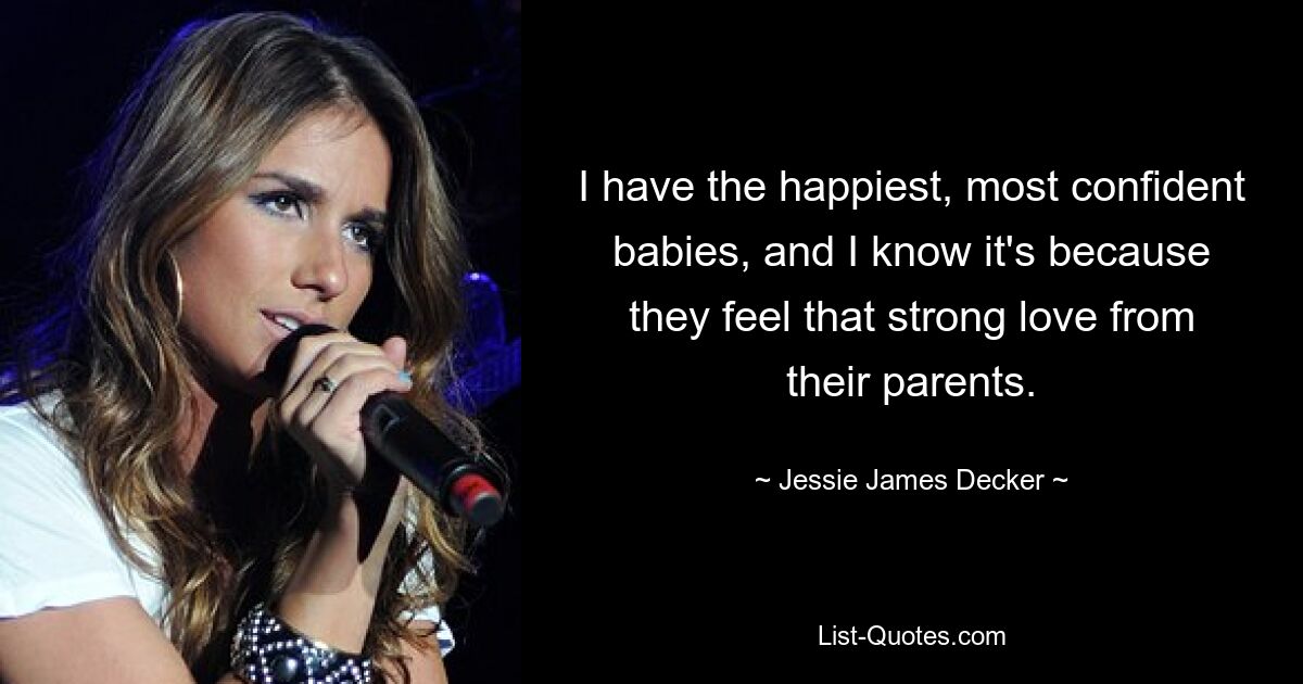 I have the happiest, most confident babies, and I know it's because they feel that strong love from their parents. — © Jessie James Decker