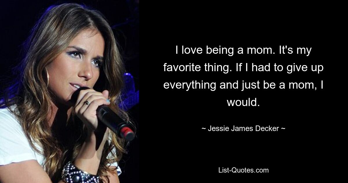 I love being a mom. It's my favorite thing. If I had to give up everything and just be a mom, I would. — © Jessie James Decker