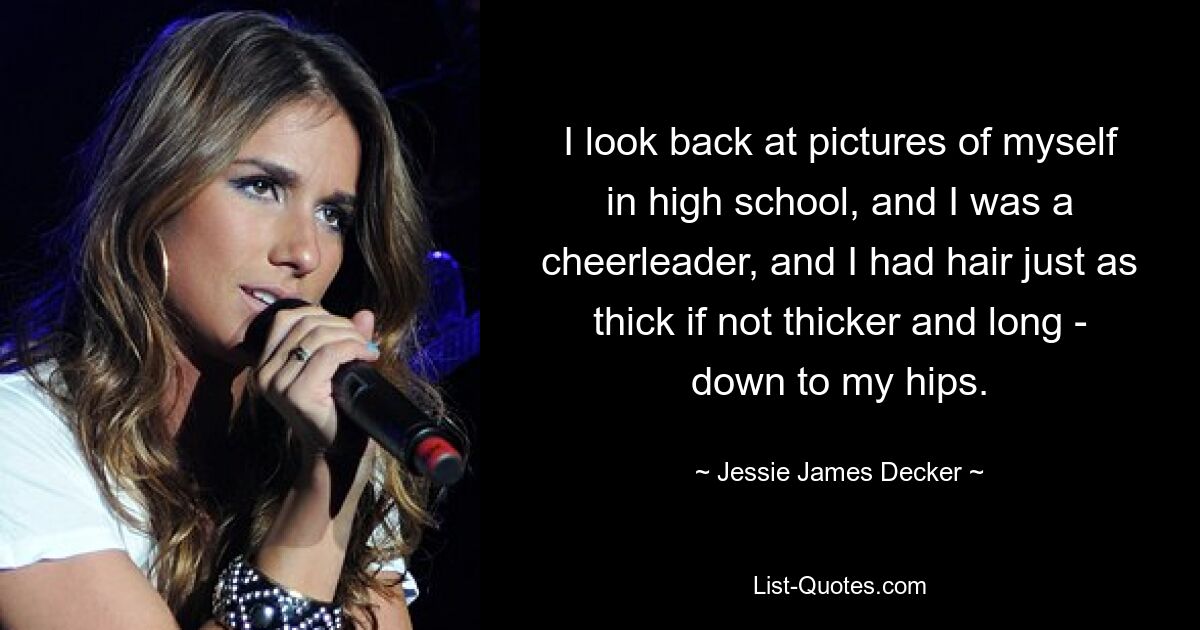 I look back at pictures of myself in high school, and I was a cheerleader, and I had hair just as thick if not thicker and long - down to my hips. — © Jessie James Decker