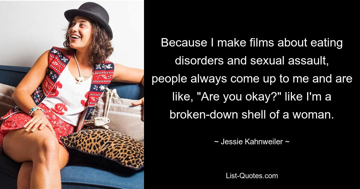 Because I make films about eating disorders and sexual assault, people always come up to me and are like, "Are you okay?" like I'm a broken-down shell of a woman. — © Jessie Kahnweiler