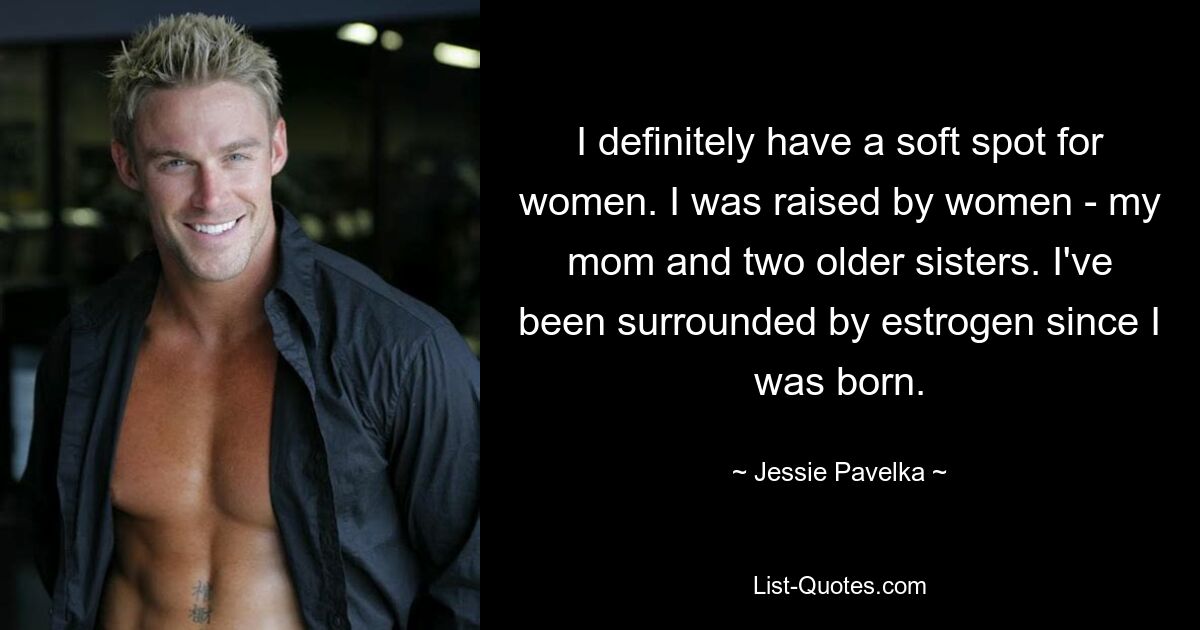 I definitely have a soft spot for women. I was raised by women - my mom and two older sisters. I've been surrounded by estrogen since I was born. — © Jessie Pavelka